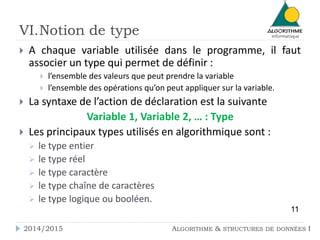 VI.Notion de type 
 A chaque variable utilisée dans le programme, il faut 
associer un type qui permet de définir : 
 l’ensemble des valeurs que peut prendre la variable 
 l’ensemble des opérations qu’on peut appliquer sur la variable. 
 La syntaxe de l’action de déclaration est la suivante 
Variable 1, Variable 2, … : Type 
 Les principaux types utilisés en algorithmique sont : 
 le type entier 
 le type réel 
 le type caractère 
 le type chaîne de caractères 
 le type logique ou booléen. 
11 
2014/2015 ALGORITHME & STRUCTURES DE DONNÉES I 
 