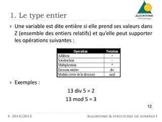 1. Le type entier 
 Une variable est dite entière si elle prend ses valeurs dans 
Z (ensemble des entiers relatifs) et qu’elle peut supporter 
les opérations suivantes : 
 Exemples : 
13 div 5 = 2 
13 mod 5 = 3 
12 
2014/2015 ALGORITHME & STRUCTURES DE DONNÉES I 
 