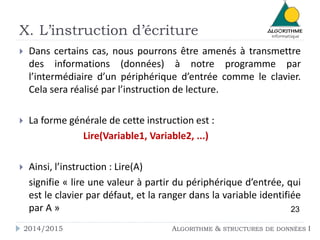 X. L’instruction d’écriture 
 Dans certains cas, nous pourrons être amenés à transmettre 
des informations (données) à notre programme par 
l’intermédiaire d’un périphérique d’entrée comme le clavier. 
Cela sera réalisé par l’instruction de lecture. 
 La forme générale de cette instruction est : 
Lire(Variable1, Variable2, ...) 
 Ainsi, l’instruction : Lire(A) 
signifie « lire une valeur à partir du périphérique d’entrée, qui 
est le clavier par défaut, et la ranger dans la variable identifiée 
par A » 23 
2014/2015 ALGORITHME & STRUCTURES DE DONNÉES I 
 