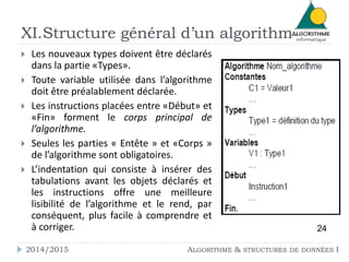 XI.Structure général d’un algorithme 
 Les nouveaux types doivent être déclarés 
dans la partie «Types». 
 Toute variable utilisée dans l’algorithme 
doit être préalablement déclarée. 
 Les instructions placées entre «Début» et 
«Fin» forment le corps principal de 
l’algorithme. 
 Seules les parties « Entête » et «Corps » 
de l’algorithme sont obligatoires. 
 L’indentation qui consiste à insérer des 
tabulations avant les objets déclarés et 
les instructions offre une meilleure 
lisibilité de l’algorithme et le rend, par 
conséquent, plus facile à comprendre et 
à corriger. 24 
2014/2015 ALGORITHME & STRUCTURES DE DONNÉES I 
 