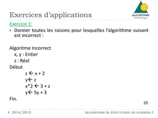 Exercices d’applications 
Exercice 1: 
 Donner toutes les raisons pour lesquelles l’algorithme suivant 
est incorrect : 
Algoritme Incorrect 
x, y : Entier 
z : Réel 
Début 
z  x + 2 
y z 
x*2  3 + z 
y 5y + 3 
Fin. 
25 
2014/2015 ALGORITHME & STRUCTURES DE DONNÉES I 
 