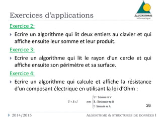 Exercices d’applications 
Exercice 2: 
 Ecrire un algorithme qui lit deux entiers au clavier et qui 
affiche ensuite leur somme et leur produit. 
Exercice 3: 
 Ecrire un algorithme qui lit le rayon d’un cercle et qui 
affiche ensuite son périmètre et sa surface. 
Exercice 4: 
 Ecrire un algorithme qui calcule et affiche la résistance 
d’un composant électrique en utilisant la loi d’Ohm : 
26 
2014/2015 ALGORITHME & STRUCTURES DE DONNÉES I 
