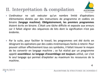 II. Interprétation & compilation 
 L’ordinateur ne sait exécuter qu’un nombre limité d’opérations 
élémentaires dictées par des instructions de programme et codées en 
binaire (langage machine). Obligatoirement, les premiers programmes 
étaient écrits en binaire. C’était une tâche difficile et exposée aux erreurs 
car il fallait aligner des séquences de bits dont la signification n’est pas 
évidente. 
 Par la suite, pour faciliter le travail, les programmes ont été écrits en 
désignant les opérations par des codes mnémoniques faciles à retenir. Pour 
pouvoir utiliser effectivement tous ces symboles, il fallait trouver le moyen 
de les convertir en langage machine ; ce fut réalisé par un programme 
appelé assembleur. Le langage d’assemblage est toujours utilisé, car c’est 
le seul langage qui permet d’exploiter au maximum les ressources de la 
machine. 
4 
2014/2015 ALGORITHME & STRUCTURES DE DONNÉES I 
 