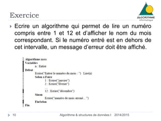 Exercice 
 Ecrire un algorithme qui permet de lire un numéro 
compris entre 1 et 12 et d’afficher le nom du mois 
correspondant. Si le numéro entré est en dehors de 
cet intervalle, un message d’erreur doit être affiché. 
10 Algorithme & structures de données I 2014/2015 
 