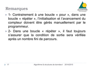 Remarques 
 1- Contrairement à une boucle « pour », dans une 
boucle « répéter », l’initialisation et l’avancement du 
compteur doivent être gérés manuellement par le 
programmeur. 
 2- Dans une boucle « répéter », il faut toujours 
s’assurer que la condition de sortie sera vérifiée 
après un nombre fini de parcours. 
17 Algorithme & structures de données I 2014/2015 
 