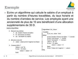 Exemple 
 Ecrire un algorithme qui calcule le salaire d’un employé à 
partir du nombre d’heures travaillées, du taux horaire et 
du nombre d’années de service. Les employés ayant une 
ancienneté de plus de 10 ans bénéficient d’une allocation 
supplémentaire de 35 D. 
5 Algorithme & structures de données I 2014/2015 
 