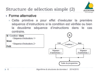Structure de sélection simple (2) 
 Forme alternative 
 Cette primitive a pour effet d’exécuter la première 
séquence d’instructions si la condition est vérifiée ou bien 
la deuxième séquence d’instructions dans le cas 
contraire. 
6 Algorithme & structures de données I 2014/2015 
 