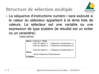 Structure de sélection multiple 
 La séquence d’instructions numéro i sera exécuté si 
la valeur du sélecteur appartient à la ième liste de 
valeurs. Le sélecteur est une variable ou une 
expression de type scalaire (le résultat est un entier 
ou un caractère). 
9 Algorithme & structures de données I 2014/2015 
 