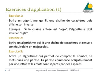 Exercices d’application (1) 
Exercice 1: 
Ecrire un algorithme qui lit une chaîne de caractères puis 
affiche son inverse. 
Exemple : Si la chaîne entrée est ”algo”, l’algorithme doit 
afficher ”ogla”. 
Exercice 2: 
Ecrire un algorithme qui lit une chaîne de caractères et renvoie 
son équivalent en majuscules. 
Exercice 3: 
Ecrire un algorithme qui permet de compter le nombre de 
mots dans une phrase. La phrase commence obligatoirement 
par une lettre et les mots sont séparés par des espaces. 
16 Algorithme & structures de données I 2014/2015 
 