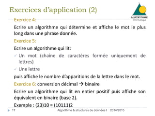 Exercices d’application (2) 
Exercice 4: 
Ecrire un algorithme qui détermine et affiche le mot le plus 
long dans une phrase donnée. 
Exercice 5: 
Ecrire un algorithme qui lit: 
 Un mot (chaîne de caractères formée uniquement de 
lettres) 
 Une lettre 
puis affiche le nombre d’apparitions de la lettre dans le mot. 
Exercice 6: conversion décimal  binaire 
Ecrire un algorithme qui lit en entier positif puis affiche son 
équivalent en binaire (base 2). 
Exemple : (23)10 = (10111)2 
17 Algorithme & structures de données I 2014/2015 
 