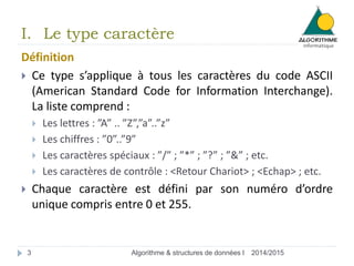 I. Le type caractère 
Définition 
 Ce type s’applique à tous les caractères du code ASCII 
(American Standard Code for Information Interchange). 
La liste comprend : 
 Les lettres : ”A” .. ”Z”,”a”..”z” 
 Les chiffres : ”0”..”9” 
 Les caractères spéciaux : ”/” ; ”*” ; ”?” ; ”&” ; etc. 
 Les caractères de contrôle : <Retour Chariot> ; <Echap> ; etc. 
 Chaque caractère est défini par son numéro d’ordre 
unique compris entre 0 et 255. 
3 Algorithme & structures de données I 2014/2015 
 