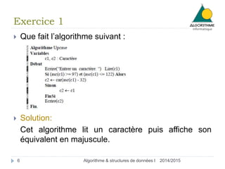 Exercice 1 
 Que fait l’algorithme suivant : 
 Solution: 
Cet algorithme lit un caractère puis affiche son 
équivalent en majuscule. 
6 Algorithme & structures de données I 2014/2015 
 