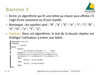 Exercice 3 
 Ecrire un algorithme qui lit une lettre au clavier puis affiche s’il 
s’agit d’une consonne ou d’une voyelle. 
 Remarque : les voyelles sont : ”A” ; ”a” ; ”E” ; ”e” ; ”I” ; ”i”; ”O” ; 
”o” ;”U” ; ”u” ; ”Y” ; ”y”. 
 Solution: Dans cet algorithme, le but de la boucle répéter est 
d’obliger l’utilisateur à entrer une lettre. 
8 Algorithme & structures de données I 2014/2015 
 