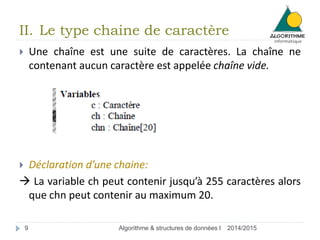 II. Le type chaine de caractère 
 Une chaîne est une suite de caractères. La chaîne ne 
contenant aucun caractère est appelée chaîne vide. 
 Déclaration d’une chaine: 
 La variable ch peut contenir jusqu’à 255 caractères alors 
que chn peut contenir au maximum 20. 
9 Algorithme & structures de données I 2014/2015 
 