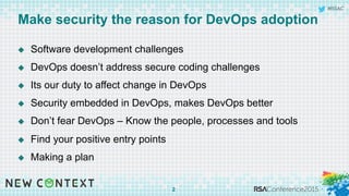 #RSAC
Make security the reason for DevOps adoption
u  Software development challenges
u  DevOps doesn’t address secure coding challenges
u  Its our duty to affect change in DevOps
u  Security embedded in DevOps, makes DevOps better
u  Don’t fear DevOps – Know the people, processes and tools
u  Find your positive entry points
u  Making a plan
2
 