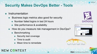 #RSAC
Security Makes DevOps Better - Tools
u  Instrumentation
u  Business logic metrics also good for security
u  Number failed logins in last 24 hours
u  Site performance & availability
u  How do you measure risk management in DevOps?
u  Benchmarking
u  Security test coverage
u  Time to audit
u  Mean time to remediate
26
 