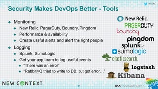 #RSAC
Security Makes DevOps Better - Tools
u  Monitoring
u  New Relic, PagerDuty, Boundry, Pingdom
u  Performance & availability
u  Create useful alerts and alert the right people
u  Logging
u  Splunk, SumoLogic
u  Get your app team to log useful events
u  “There was an error”
u  “RabbitMQ tried to write to DB, but got error…”
27
 