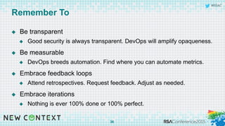 #RSAC
Remember To
u  Be transparent
u  Good security is always transparent. DevOps will amplify opaqueness.
u  Be measurable
u  DevOps breeds automation. Find where you can automate metrics.
u  Embrace feedback loops
u  Attend retrospectives. Request feedback. Adjust as needed.
u  Embrace iterations
u  Nothing is ever 100% done or 100% perfect.
36
 