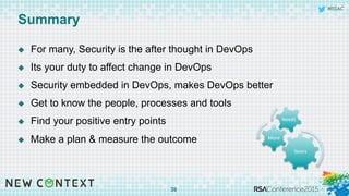 #RSAC
Summary
u  For many, Security is the after thought in DevOps
u  Its your duty to affect change in DevOps
u  Security embedded in DevOps, makes DevOps better
u  Get to know the people, processes and tools
u  Find your positive entry points
u  Make a plan & measure the outcome
39
Gears	
  
More	
  
Needs	
  
 