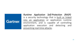 Presenter’s Company
Logo – replace or
delete on master slide
#RSAC
10
RASP: RUNTIME APPLICATION SELF-PROTECTION
Runtime Application Self-Protection (RASP)
is a security technology that is built or linked
into an application or application runtime
environment, and is capable of controlling
application execution and detecting and
preventing real-time attacks.
 