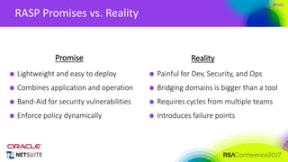 Presenter’s Company
Logo – replace or
delete on master slide
#RSAC
RASP Promises vs. Reality
Promise Reality
Lightweight and easy to deploy
Combines application and operation
Band-Aid for security vulnerabilities
Enforce policy dynamically
Painful for Dev, Security, and Ops
Bridging domains is bigger than a tool
Requires cycles from multiple teams
Introduces failure points
 