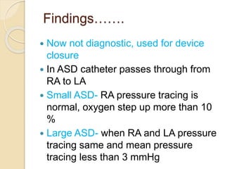 Findings…….
 Now not diagnostic, used for device
closure
 In ASD catheter passes through from
RA to LA
 Small ASD- RA pressure tracing is
normal, oxygen step up more than 10
%
 Large ASD- when RA and LA pressure
tracing same and mean pressure
tracing less than 3 mmHg
 