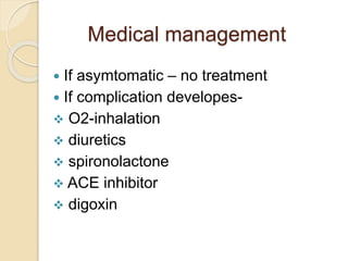 Medical management
 If asymtomatic – no treatment
 If complication developes-
 O2-inhalation
 diuretics
 spironolactone
 ACE inhibitor
 digoxin
 