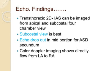 Echo. Findings…….
 Transthoracic 2D- IAS can be imaged
from apical and subcostal four
chamber view
 Subcostal view is best
 Echo drop out in mid portion for ASD
secundum
 Color doppler imaging shows directly
flow from LA to RA
 
