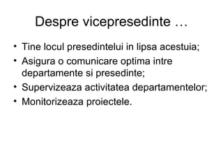 Despre vicepresedinte … Tine locul presedintelui in lipsa acestuia; Asigura o comunicare optima intre departamente si presedinte; Supervizeaza activitatea departamentelor; Monitorizeaza proiectele. 