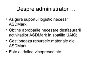 Despre administrator … Asigura suportul logistic necesar ASDMark; Obtine aprobarile necesare desfasurarii activitatilor ASDMark in spatiile UAIC; Gestioneaza resursele materiale ale ASDMark; Este al doilea vicepresedinte. 