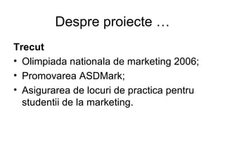 Despre proiecte … Trecut Olimpiada nationala de marketing 2006; Promovarea ASDMark; Asigurarea de locuri de practica pentru studentii de la marketing. 