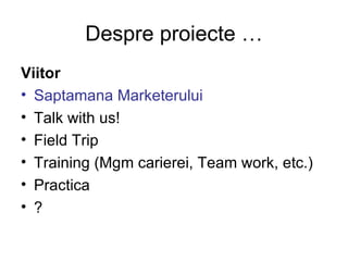 Despre proiecte … Viitor Saptamana Marketerului Talk with us! Field Trip Training (Mgm carierei, Team work, etc.) Practica ? 