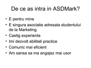 De ce as intra in ASDMark? E pentru mine E singura asociatie adresata studentului de la Marketing Castig experienta Imi dezvolt abilitati practice Comunic mai eficient Am sansa sa ma angajez mai usor 