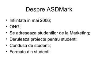 Despre ASDMark Infiintata in mai 2006; ONG; Se adreseaza studentilor de la Marketing; Deruleaza proiecte pentru studenti; Condusa de studenti; Formata din studenti. 