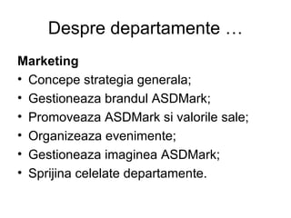 Despre departamente … Marketing Concepe strategia generala; Gestioneaza brandul ASDMark; Promoveaza ASDMark si valorile sale; Organizeaza evenimente; Gestioneaza imaginea ASDMark; Sprijina celelate departamente. 
