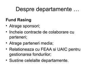 Despre departamente … Fund Rasing Atrage sponsori; Incheie contracte de colaborare cu parteneri; Atrage parteneri media; Relationeaza cu FEAA si UAIC pentru gestionarea fondurilor; Sustine celelalte departamente. 