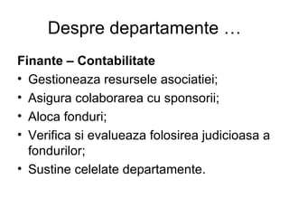 Despre departamente … Finante – Contabilitate Gestioneaza resursele asociatiei; Asigura colaborarea cu sponsorii; Aloca fonduri; Verifica si evalueaza folosirea judicioasa a fondurilor; Sustine celelate departamente. 