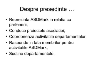 Despre presedinte … Reprezinta ASDMark in relatia cu partenerii; Conduce proiectele asociatiei; Coordoneaza activitatile departamentelor; Raspunde in fata membrilor pentru activitatile ASDMark; Sustine departamentele. 