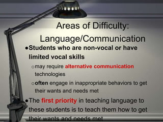 Areas of Difficulty:
Language/Communication
●Students who are non-vocal or have
limited vocal skills
omay require alternative communication
technologies
ooften engage in inappropriate behaviors to get
their wants and needs met
●The first priority in teaching language to
these students is to teach them how to get
their wants and needs met
 