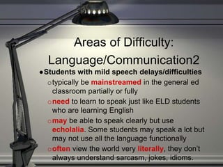 Areas of Difficulty:
Language/Communication2
●Students with mild speech delays/difficulties
otypically be mainstreamed in the general ed
classroom partially or fully
oneed to learn to speak just like ELD students
who are learning English
omay be able to speak clearly but use
echolalia. Some students may speak a lot but
may not use all the language functionally
ooften view the world very literally, they don’t
always understand sarcasm, jokes, idioms.
 