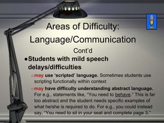 Areas of Difficulty:
Language/Communication
Cont’d
●Students with mild speech
delays/difficulties
omay use ‘scripted’ language. Sometimes students use
scripting functionally within context
omay have difficulty understanding abstract language.
For e.g., statements like, “You need to behave.” This is far
too abstract and the student needs specific examples of
what he/she is required to do. For e.g., you could instead
say, “You need to sit in your seat and complete page 3.”
 