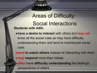 Areas of Difficulty:
Social Interactions
Students with ASD:
●have a desire to interact with others but may not
know all the social rules so may have difficulty
understanding them and tend to misinterpret social
cues
●tend to watch others instead of interacting with them
●may respond more than initiate
●often have difficulty understanding the feelings/
perspectives of others
 