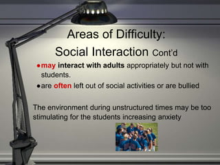 Areas of Difficulty:
Social Interaction Cont’d
●may interact with adults appropriately but not with
students.
●are often left out of social activities or are bullied
The environment during unstructured times may be too
stimulating for the students increasing anxiety
 