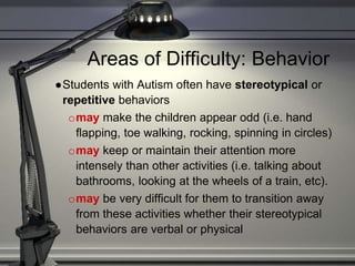 Areas of Difficulty: Behavior
●Students with Autism often have stereotypical or
repetitive behaviors
omay make the children appear odd (i.e. hand
flapping, toe walking, rocking, spinning in circles)
omay keep or maintain their attention more
intensely than other activities (i.e. talking about
bathrooms, looking at the wheels of a train, etc).
omay be very difficult for them to transition away
from these activities whether their stereotypical
behaviors are verbal or physical
 