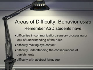 Areas of Difficulty: Behavior Cont’d
Remember ASD students have:
●difficulties in communication, sensory processing or
lack of understanding of the rules
●difficulty making eye contact
●difficulty understanding the consequences of
punishments
●difficulty with abstract language
 