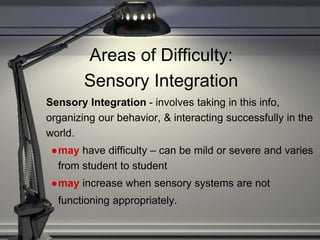 Areas of Difficulty:
Sensory Integration
Sensory Integration - involves taking in this info,
organizing our behavior, & interacting successfully in the
world.
●may have difficulty – can be mild or severe and varies
from student to student
●may increase when sensory systems are not
functioning appropriately.
 