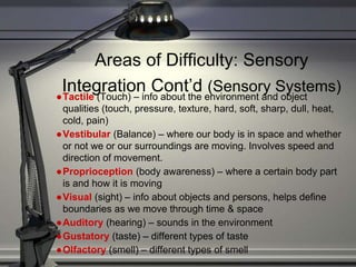 Areas of Difficulty: Sensory
Integration Cont’d (Sensory Systems)
●Tactile (Touch) – info about the environment and object
qualities (touch, pressure, texture, hard, soft, sharp, dull, heat,
cold, pain)
●Vestibular (Balance) – where our body is in space and whether
or not we or our surroundings are moving. Involves speed and
direction of movement.
●Proprioception (body awareness) – where a certain body part
is and how it is moving
●Visual (sight) – info about objects and persons, helps define
boundaries as we move through time & space
●Auditory (hearing) – sounds in the environment
●Gustatory (taste) – different types of taste
●Olfactory (smell) – different types of smell
 