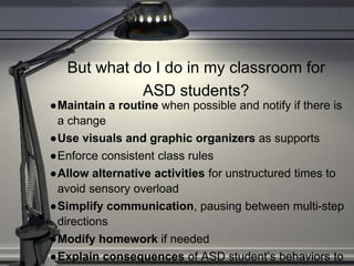 But what do I do in my classroom for
ASD students?
●Maintain a routine when possible and notify if there is
a change
●Use visuals and graphic organizers as supports
●Enforce consistent class rules
●Allow alternative activities for unstructured times to
avoid sensory overload
●Simplify communication, pausing between multi-step
directions
●Modify homework if needed
●Explain consequences of ASD student’s behaviors to
 