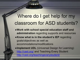 Where do I get help for my
classroom for ASD students?
●Work with school special education staff and
administration regarding supports and resources
●Know what is in the student’s IEP regarding
goals/objectives as well as
accommodations/modifications
●Implement UDL (Universal Design for Learning)
http://cast.org/ and Teaching Every Student
http://cast.org/teachingeverystudent/
 