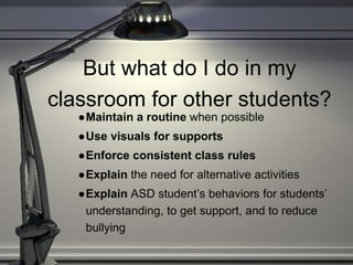But what do I do in my
classroom for other students?
●Maintain a routine when possible
●Use visuals for supports
●Enforce consistent class rules
●Explain the need for alternative activities
●Explain ASD student’s behaviors for students’
understanding, to get support, and to reduce
bullying
 